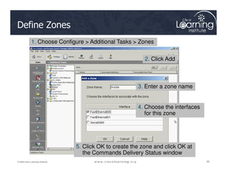 Define Zones
1. Choose Configure > Additional Tasks > Zones
2. Click Add
3. Enter a zone name
86
86
86
© 2009 Cisco Learning Institute.
3. Enter a zone name
4. Choose the interfaces
for this zone
5. Click OK to create the zone and click OK at
the Commands Delivery Status window
 