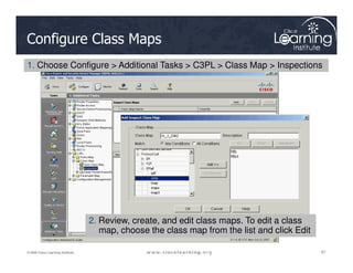 Configure Class Maps
1. Choose Configure > Additional Tasks > C3PL > Class Map > Inspections
87
87
87
© 2009 Cisco Learning Institute.
2. Review, create, and edit class maps. To edit a class
map, choose the class map from the list and click Edit
 