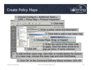 Create Policy Maps
1. Choose Configure > Additional Tasks >
C3PL > Policy Map > Protocol Inspection
2. Click Add
3. Enter a policy name and description
4. Click Add to add a new class map
88
88
88
© 2009 Cisco Learning Institute.
4. Click Add to add a new class map
5. Enter the name of the class map
to apply. Click the down arrow for a
pop-up menu, if name unknown
6. Choose Pass, Drop, or Inspect
7. Click OK
8. To add another class map, click Add, to modify/delete the actions
of a class map, choose the class map and click Edit/Delete
9. Click OK. At the Command Delivery Status window, click OK
 