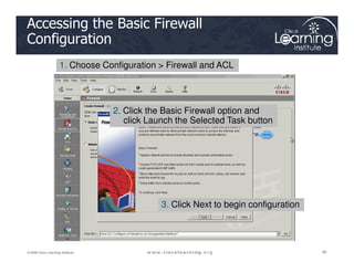 Accessing the Basic Firewall
Configuration
1. Choose Configuration > Firewall and ACL
2. Click the Basic Firewall option and
click Launch the Selected Task button
90
90
90
© 2009 Cisco Learning Institute.
3. Click Next to begin configuration
 
