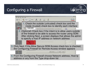 Configuring a Firewall
1. Check the outside (untrusted) check box and the
inside (trusted) check box to identify each interface
2. (Optional) Check box if the intent is to allow users outside
of the firewall to be able to access the router using SDM.
After clicking Next, a screen displays that allows the admin
91
91
91
© 2009 Cisco Learning Institute.
After clicking Next, a screen displays that allows the admin
to specify a host IP address or network address
3. Click Next. If the Allow Secure SDM Access check box is checked,
the Configuring Firewall for Remote Access window appears
4. From the Configuring Firewall choose Network address, Host Ip
address or any from the Type drop-down list
 