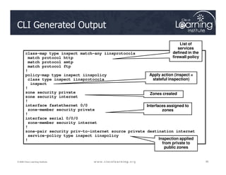 CLI Generated Output
class-map type inspect match-any iinsprotocols
match protocol http
match protocol smtp
match protocol ftp
!
policy-map type inspect iinspolicy
class type inspect iinsprotocols
inspect
!
List of
services
defined in the
firewall policy
Apply action (inspect =
stateful inspection)
95
95
95
© 2009 Cisco Learning Institute.
!
zone security private
zone security internet
!
interface fastethernet 0/0
zone-member security private
!
interface serial 0/0/0
zone-member security internet
!
zone-pair security priv-to-internet source private destination internet
service-policy type inspect iinspolicy
!
Zones created
Interfaces assigned to
zones
Inspection applied
from private to
public zones
 