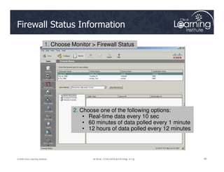 Firewall Status Information
1. Choose Monitor > Firewall Status
96
96
96
© 2009 Cisco Learning Institute.
2. Choose one of the following options:
• Real-time data every 10 sec
• 60 minutes of data polled every 1 minute
• 12 hours of data polled every 12 minutes
 