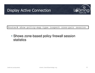 Display Active Connection
Router# show policy-map type inspect zone-pair session
• Shows zone-based policy firewall session
97
97
97
© 2009 Cisco Learning Institute.
• Shows zone-based policy firewall session
statistics
 