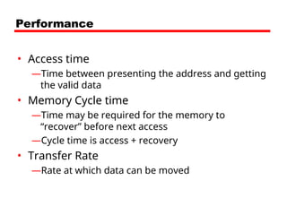 Performance
• Access time
—Time between presenting the address and getting
the valid data
• Memory Cycle time
—Time may be required for the memory to
“recover” before next access
—Cycle time is access + recovery
• Transfer Rate
—Rate at which data can be moved
 