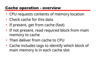 Cache operation - overview
• CPU requests contents of memory location
• Check cache for this data
• If present, get from cache (fast)
• If not present, read required block from main
memory to cache
• Then deliver from cache to CPU
• Cache includes tags to identify which block of
main memory is in each cache slot
 