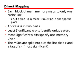 Direct Mapping
• Each block of main memory maps to only one
cache line
—i.e. if a block is in cache, it must be in one specific
place
• Address is in two parts
• Least Significant w bits identify unique word
• Most Significant s bits specify one memory
block
• The MSBs are split into a cache line field r and
a tag of s-r (most significant)
 