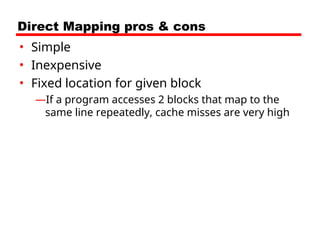 Direct Mapping pros & cons
• Simple
• Inexpensive
• Fixed location for given block
—If a program accesses 2 blocks that map to the
same line repeatedly, cache misses are very high
 