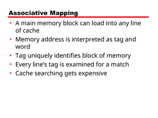 Associative Mapping
• A main memory block can load into any line
of cache
• Memory address is interpreted as tag and
word
• Tag uniquely identifies block of memory
• Every line’s tag is examined for a match
• Cache searching gets expensive
 