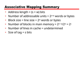 Associative Mapping Summary
• Address length = (s + w) bits
• Number of addressable units = 2s+w
words or bytes
• Block size = line size = 2w
words or bytes
• Number of blocks in main memory = 2s+ w
/2w
= 2s
• Number of lines in cache = undetermined
• Size of tag = s bits
 