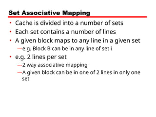 Set Associative Mapping
• Cache is divided into a number of sets
• Each set contains a number of lines
• A given block maps to any line in a given set
—e.g. Block B can be in any line of set i
• e.g. 2 lines per set
—2 way associative mapping
—A given block can be in one of 2 lines in only one
set
 