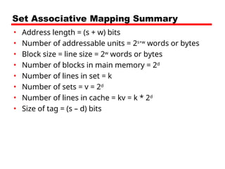 Set Associative Mapping Summary
• Address length = (s + w) bits
• Number of addressable units = 2s+w
words or bytes
• Block size = line size = 2w
words or bytes
• Number of blocks in main memory = 2d
• Number of lines in set = k
• Number of sets = v = 2d
• Number of lines in cache = kv = k * 2d
• Size of tag = (s – d) bits
 