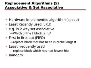 Replacement Algorithms (2)
Associative & Set Associative
• Hardware implemented algorithm (speed)
• Least Recently used (LRU)
• e.g. in 2 way set associative
—Which of the 2 block is lru?
• First in first out (FIFO)
—replace block that has been in cache longest
• Least frequently used
—replace block which has had fewest hits
• Random
 