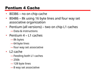 Pentium 4 Cache
• 80386 – no on chip cache
• 80486 – 8k using 16 byte lines and four way set
associative organization
• Pentium (all versions) – two on chip L1 caches
—Data & instructions
• Pentium 4 – L1 caches
—8k bytes
—64 byte lines
—four way set associative
• L2 cache
—Feeding both L1 caches
—256k
—128 byte lines
—8 way set associative
 