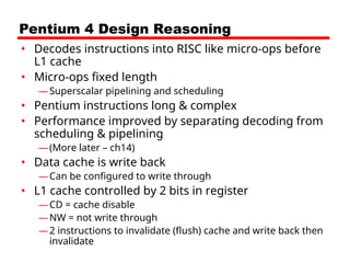 Pentium 4 Design Reasoning
• Decodes instructions into RISC like micro-ops before
L1 cache
• Micro-ops fixed length
—Superscalar pipelining and scheduling
• Pentium instructions long & complex
• Performance improved by separating decoding from
scheduling & pipelining
—(More later – ch14)
• Data cache is write back
—Can be configured to write through
• L1 cache controlled by 2 bits in register
—CD = cache disable
—NW = not write through
—2 instructions to invalidate (flush) cache and write back then
invalidate
 
