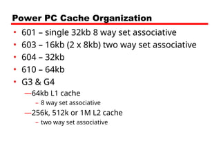 Power PC Cache Organization
• 601 – single 32kb 8 way set associative
• 603 – 16kb (2 x 8kb) two way set associative
• 604 – 32kb
• 610 – 64kb
• G3 & G4
—64kb L1 cache
– 8 way set associative
—256k, 512k or 1M L2 cache
– two way set associative
 