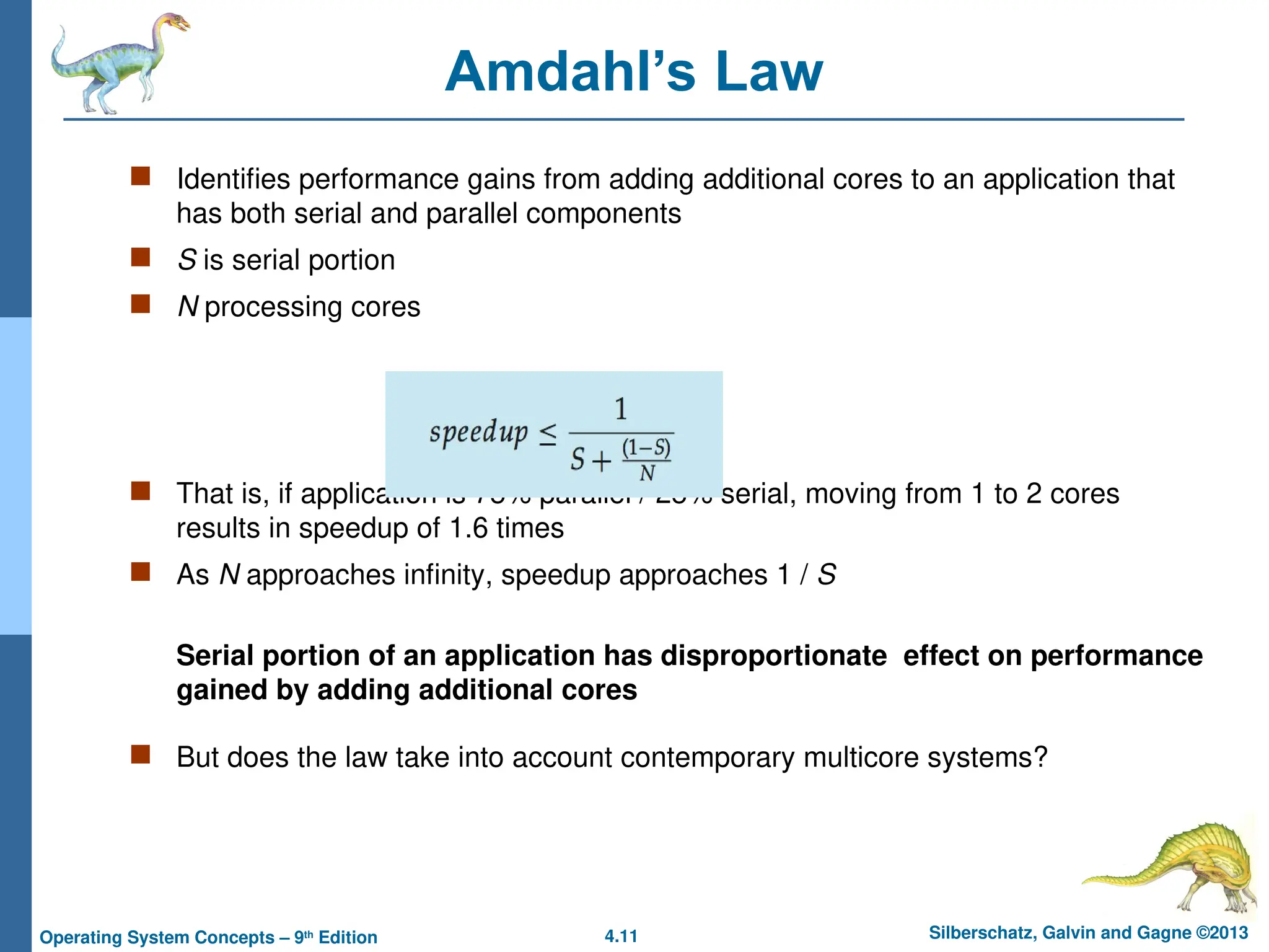 4.11 Silberschatz, Galvin and Gagne ©2013
Operating System Concepts – 9th
Edition
Amdahl’s Law
 Identifies performance gains from adding additional cores to an application that
has both serial and parallel components
 S is serial portion
 N processing cores
 That is, if application is 75% parallel / 25% serial, moving from 1 to 2 cores
results in speedup of 1.6 times
 As N approaches infinity, speedup approaches 1 / S
Serial portion of an application has disproportionate effect on performance
gained by adding additional cores
 But does the law take into account contemporary multicore systems?
 