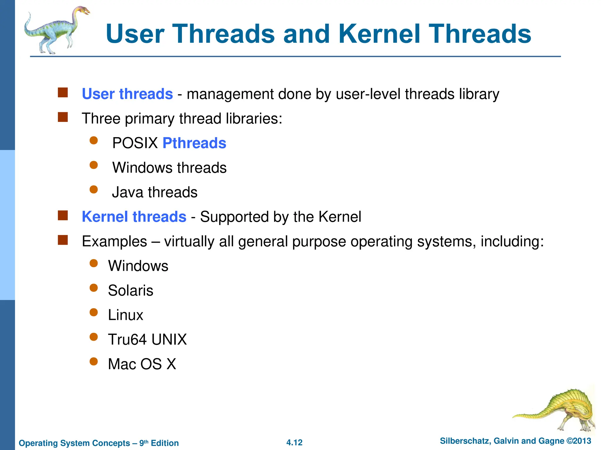 4.12 Silberschatz, Galvin and Gagne ©2013
Operating System Concepts – 9th
Edition
User Threads and Kernel Threads
 User threads - management done by user-level threads library
 Three primary thread libraries:
 POSIX Pthreads
 Windows threads
 Java threads
 Kernel threads - Supported by the Kernel
 Examples – virtually all general purpose operating systems, including:
 Windows
 Solaris
 Linux
 Tru64 UNIX
 Mac OS X
 