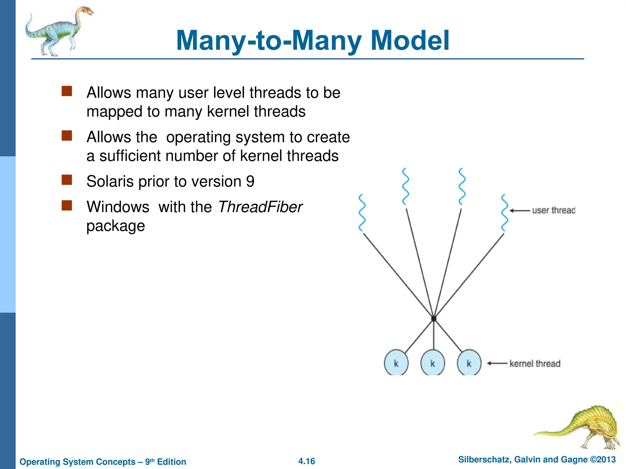 4.16 Silberschatz, Galvin and Gagne ©2013
Operating System Concepts – 9th
Edition
Many-to-Many Model
 Allows many user level threads to be
mapped to many kernel threads
 Allows the operating system to create
a sufficient number of kernel threads
 Solaris prior to version 9
 Windows with the ThreadFiber
package
 