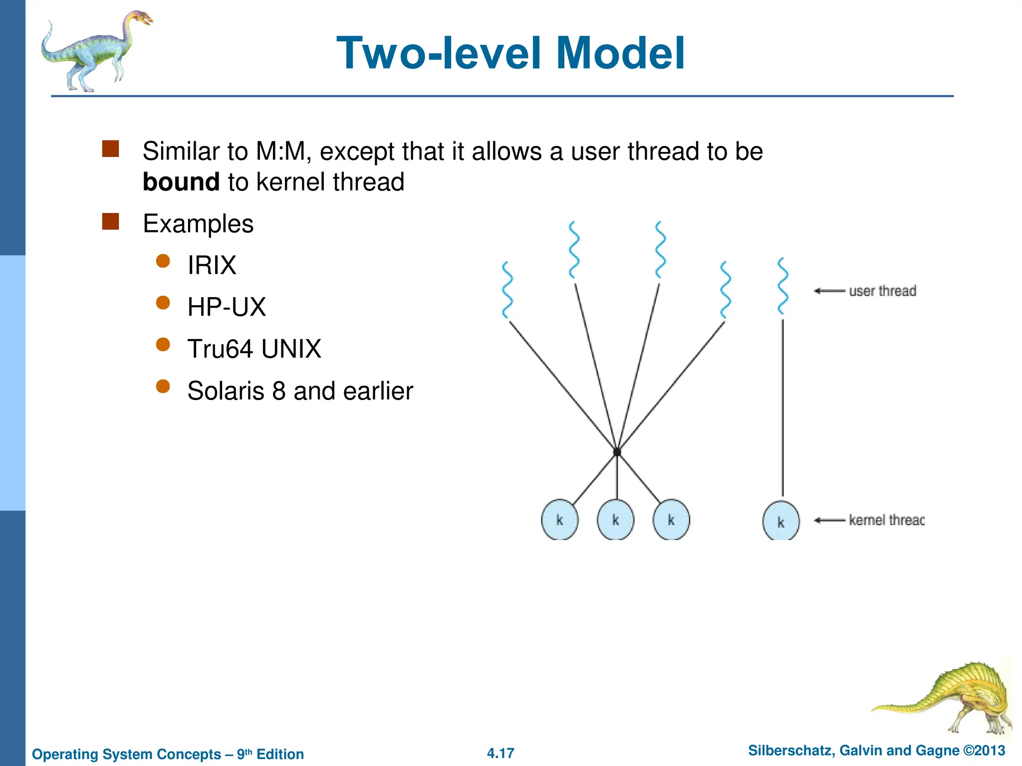 4.17 Silberschatz, Galvin and Gagne ©2013
Operating System Concepts – 9th
Edition
Two-level Model
 Similar to M:M, except that it allows a user thread to be
bound to kernel thread
 Examples
 IRIX
 HP-UX
 Tru64 UNIX
 Solaris 8 and earlier
 
