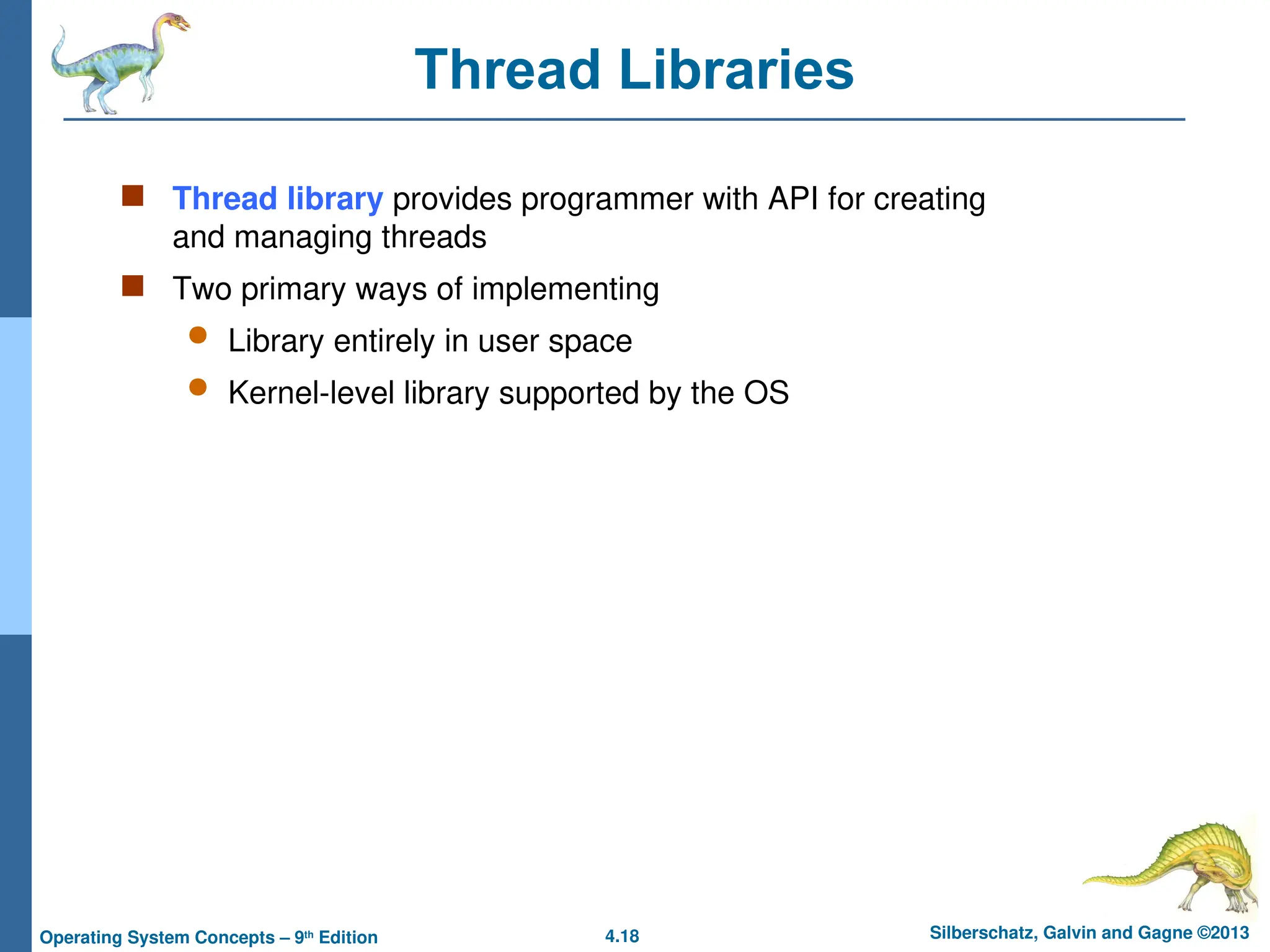 4.18 Silberschatz, Galvin and Gagne ©2013
Operating System Concepts – 9th
Edition
Thread Libraries
 Thread library provides programmer with API for creating
and managing threads
 Two primary ways of implementing
 Library entirely in user space
 Kernel-level library supported by the OS
 