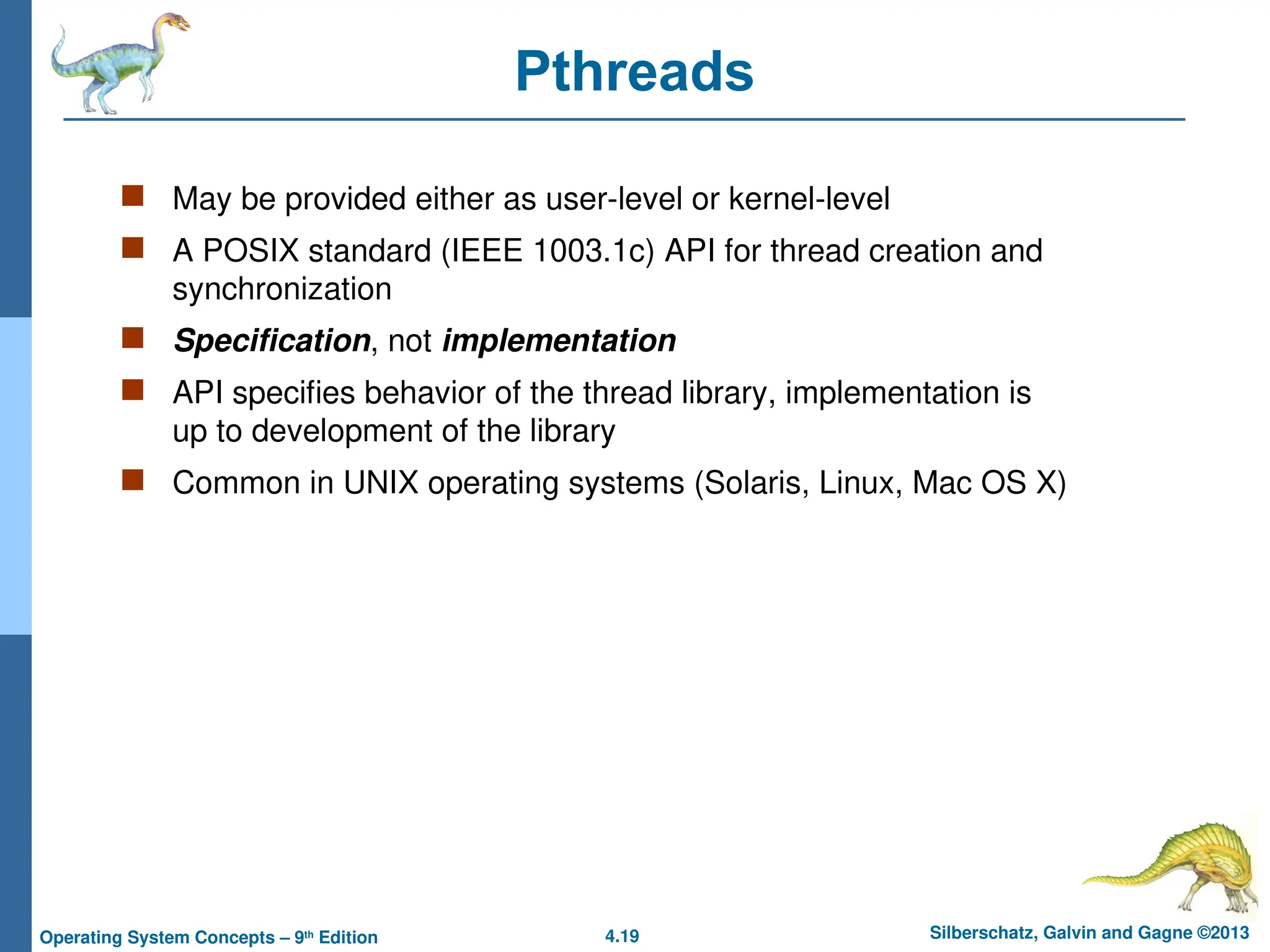 4.19 Silberschatz, Galvin and Gagne ©2013
Operating System Concepts – 9th
Edition
Pthreads
 May be provided either as user-level or kernel-level
 A POSIX standard (IEEE 1003.1c) API for thread creation and
synchronization
 Specification, not implementation
 API specifies behavior of the thread library, implementation is
up to development of the library
 Common in UNIX operating systems (Solaris, Linux, Mac OS X)
 