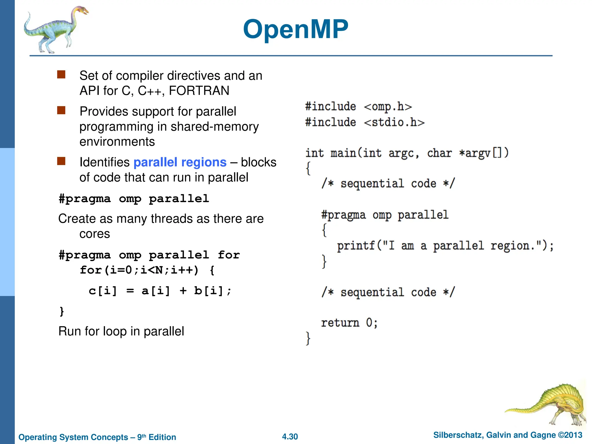 4.30 Silberschatz, Galvin and Gagne ©2013
Operating System Concepts – 9th
Edition
OpenMP
 Set of compiler directives and an
API for C, C++, FORTRAN
 Provides support for parallel
programming in shared-memory
environments
 Identifies parallel regions – blocks
of code that can run in parallel
#pragma omp parallel
Create as many threads as there are
cores
#pragma omp parallel for
for(i=0;i<N;i++) {
c[i] = a[i] + b[i];
}
Run for loop in parallel
 