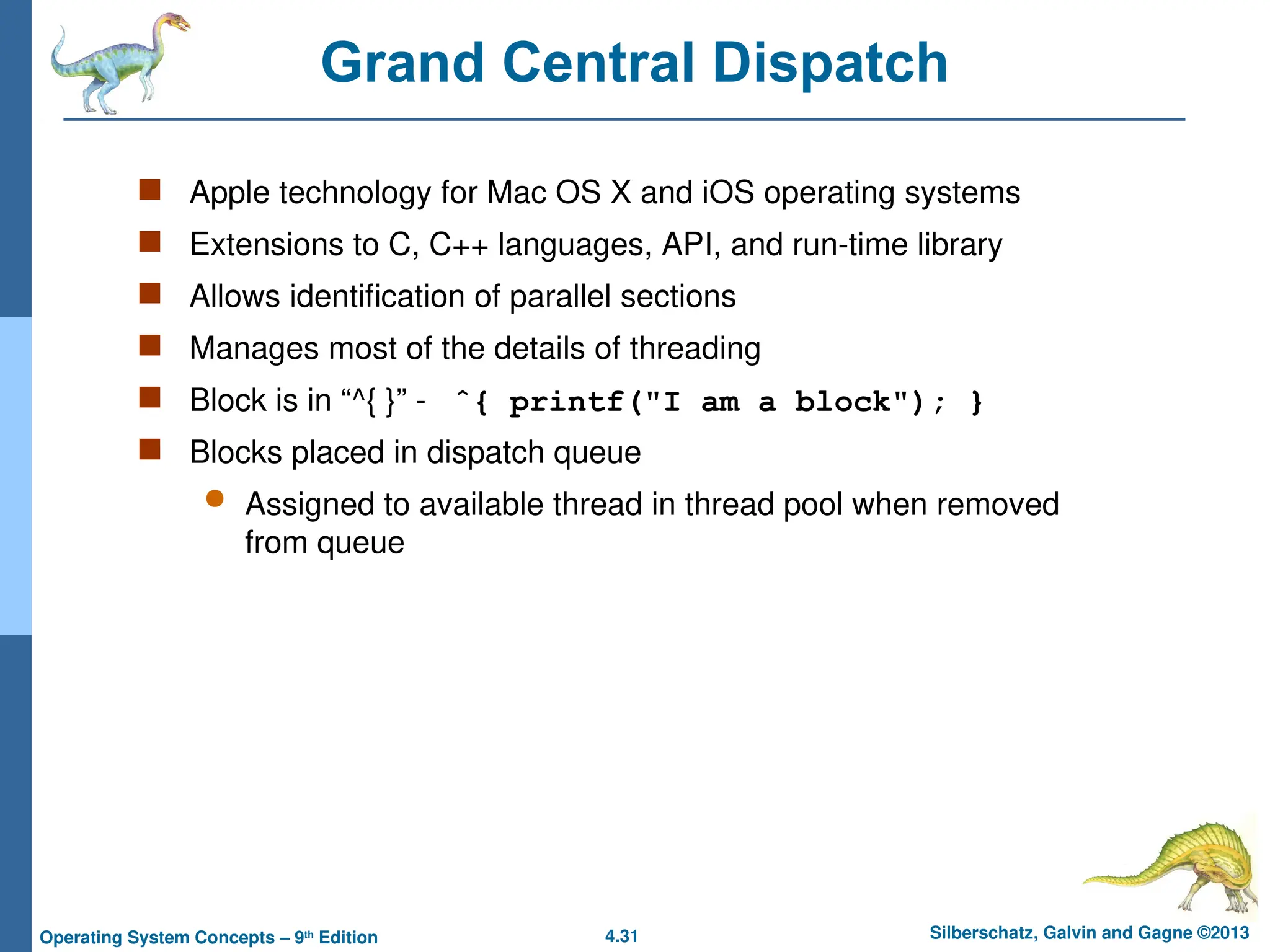 4.31 Silberschatz, Galvin and Gagne ©2013
Operating System Concepts – 9th
Edition
Grand Central Dispatch
 Apple technology for Mac OS X and iOS operating systems
 Extensions to C, C++ languages, API, and run-time library
 Allows identification of parallel sections
 Manages most of the details of threading
 Block is in “^{ }” - ˆ{ printf("I am a block"); }
 Blocks placed in dispatch queue
 Assigned to available thread in thread pool when removed
from queue
 