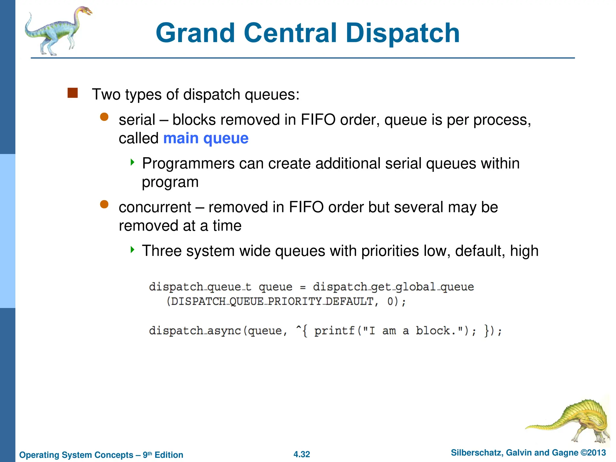 4.32 Silberschatz, Galvin and Gagne ©2013
Operating System Concepts – 9th
Edition
Grand Central Dispatch
 Two types of dispatch queues:
 serial – blocks removed in FIFO order, queue is per process,
called main queue
 Programmers can create additional serial queues within
program
 concurrent – removed in FIFO order but several may be
removed at a time
 Three system wide queues with priorities low, default, high
 
