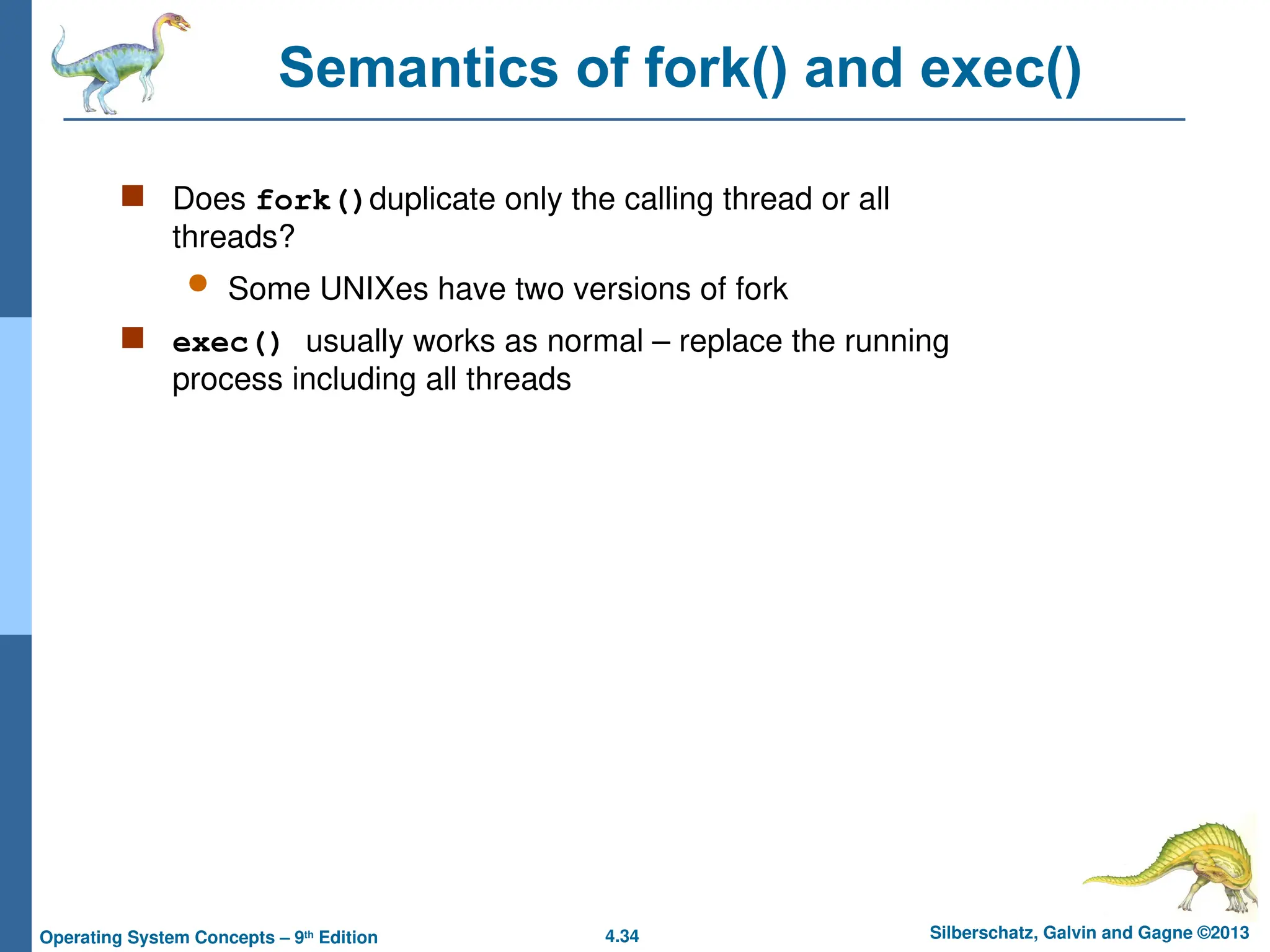 4.34 Silberschatz, Galvin and Gagne ©2013
Operating System Concepts – 9th
Edition
Semantics of fork() and exec()
 Does fork()duplicate only the calling thread or all
threads?
 Some UNIXes have two versions of fork
 exec() usually works as normal – replace the running
process including all threads
 