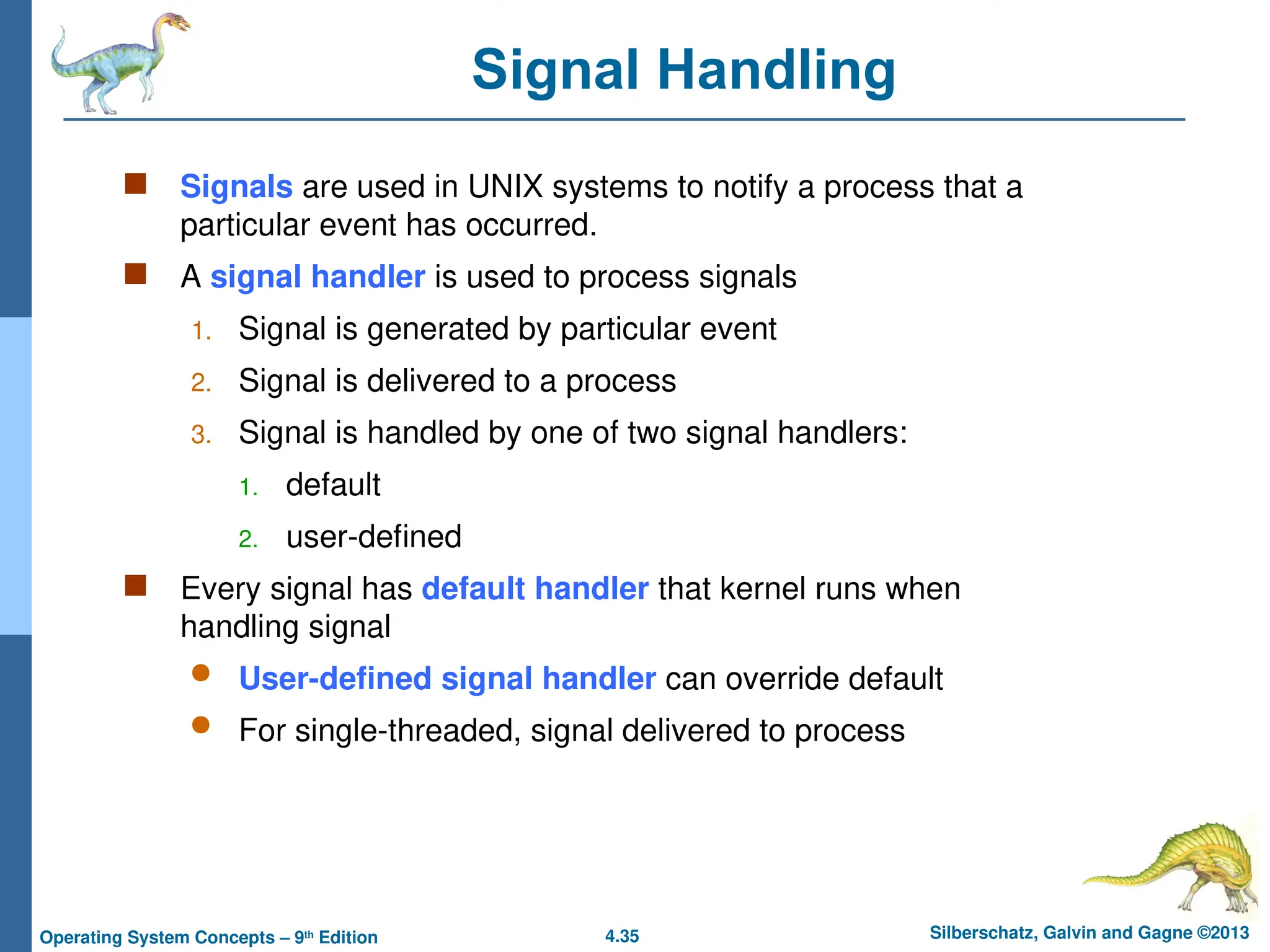4.35 Silberschatz, Galvin and Gagne ©2013
Operating System Concepts – 9th
Edition
Signal Handling
 Signals are used in UNIX systems to notify a process that a
particular event has occurred.
 A signal handler is used to process signals
1. Signal is generated by particular event
2. Signal is delivered to a process
3. Signal is handled by one of two signal handlers:
1. default
2. user-defined
 Every signal has default handler that kernel runs when
handling signal
 User-defined signal handler can override default
 For single-threaded, signal delivered to process
 