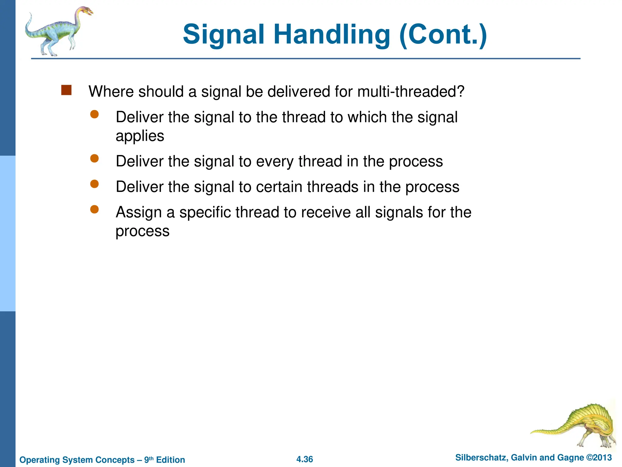 4.36 Silberschatz, Galvin and Gagne ©2013
Operating System Concepts – 9th
Edition
Signal Handling (Cont.)
 Where should a signal be delivered for multi-threaded?
 Deliver the signal to the thread to which the signal
applies
 Deliver the signal to every thread in the process
 Deliver the signal to certain threads in the process
 Assign a specific thread to receive all signals for the
process
 