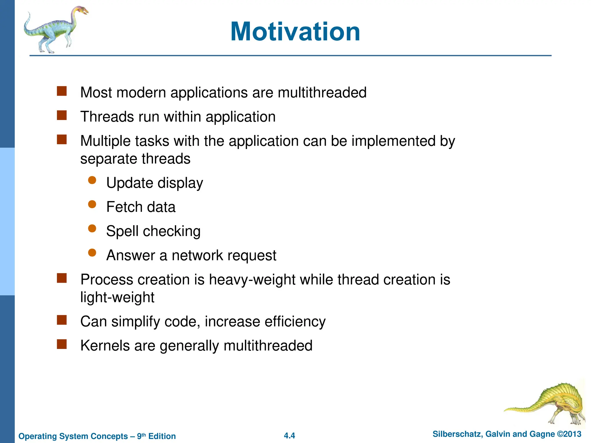 4.4 Silberschatz, Galvin and Gagne ©2013
Operating System Concepts – 9th
Edition
Motivation
 Most modern applications are multithreaded
 Threads run within application
 Multiple tasks with the application can be implemented by
separate threads
 Update display
 Fetch data
 Spell checking
 Answer a network request
 Process creation is heavy-weight while thread creation is
light-weight
 Can simplify code, increase efficiency
 Kernels are generally multithreaded
 