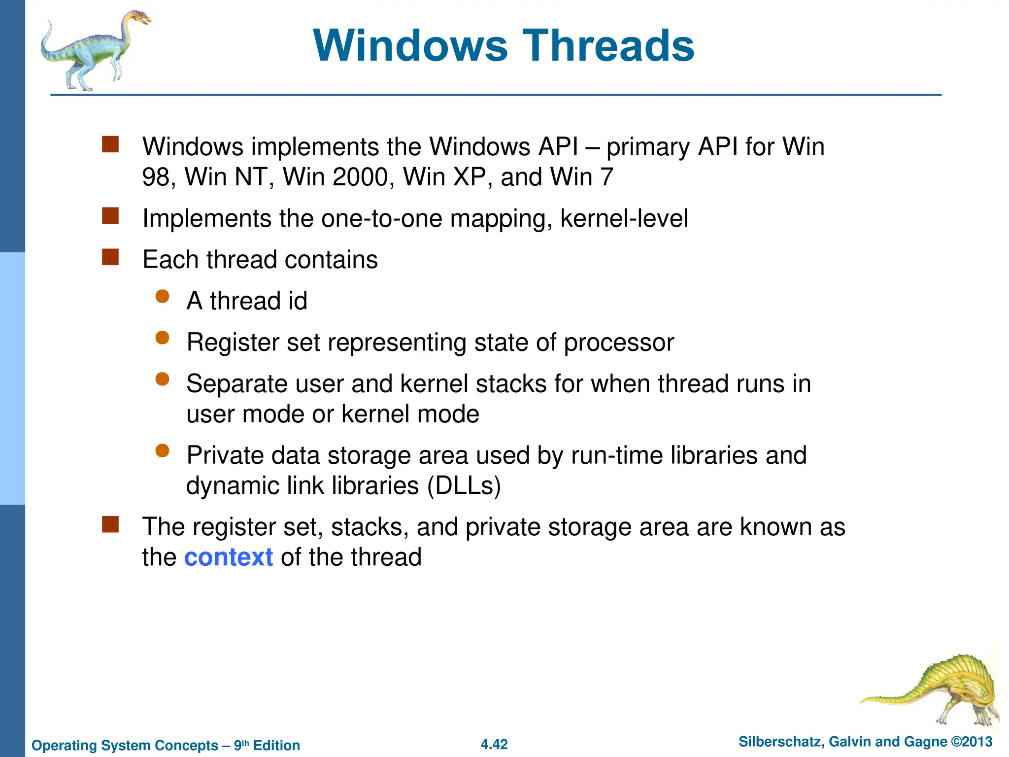 4.42 Silberschatz, Galvin and Gagne ©2013
Operating System Concepts – 9th
Edition
Windows Threads
 Windows implements the Windows API – primary API for Win
98, Win NT, Win 2000, Win XP, and Win 7
 Implements the one-to-one mapping, kernel-level
 Each thread contains
 A thread id
 Register set representing state of processor
 Separate user and kernel stacks for when thread runs in
user mode or kernel mode
 Private data storage area used by run-time libraries and
dynamic link libraries (DLLs)
 The register set, stacks, and private storage area are known as
the context of the thread
 