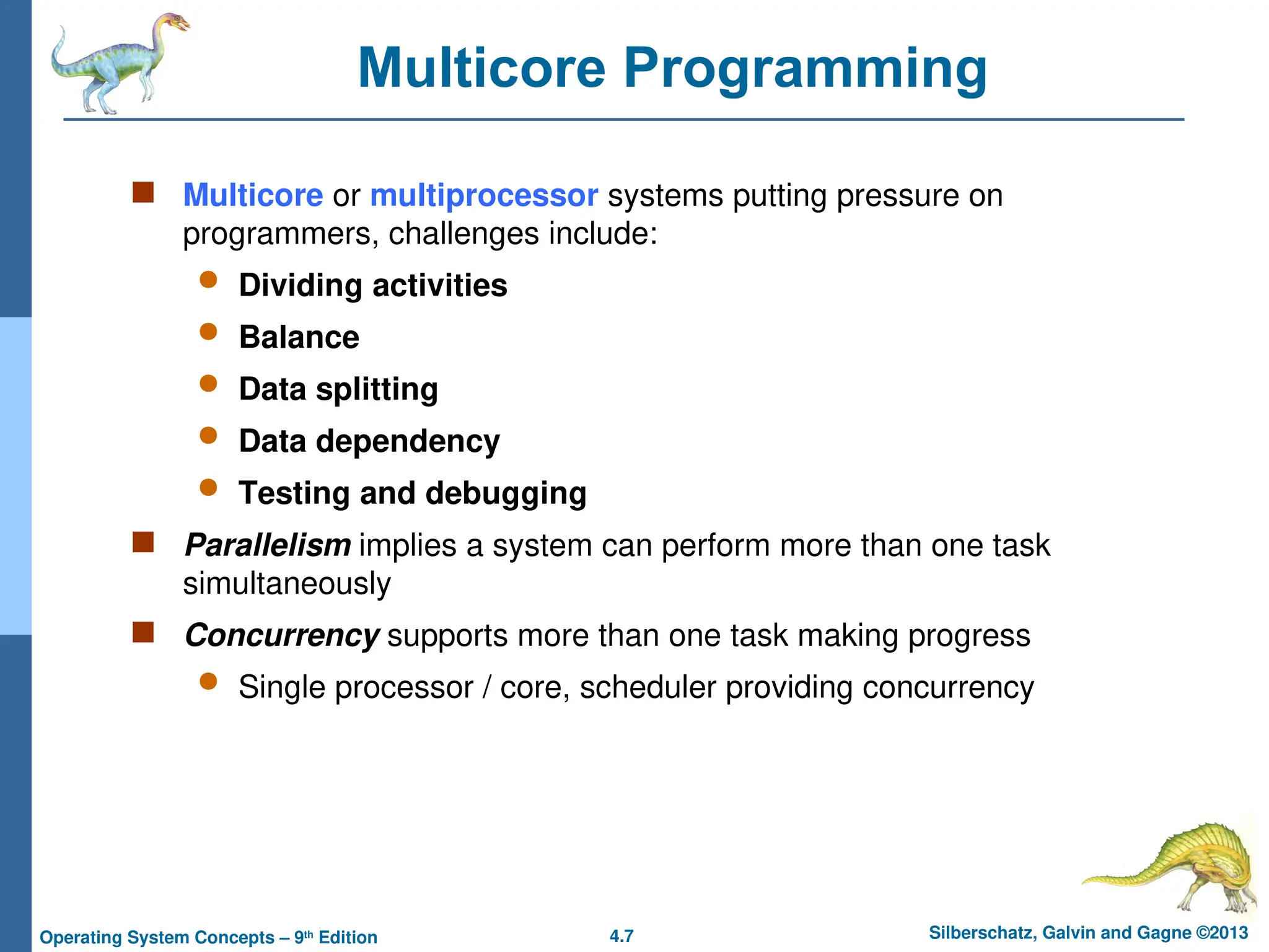 4.7 Silberschatz, Galvin and Gagne ©2013
Operating System Concepts – 9th
Edition
Multicore Programming
 Multicore or multiprocessor systems putting pressure on
programmers, challenges include:
 Dividing activities
 Balance
 Data splitting
 Data dependency
 Testing and debugging
 Parallelism implies a system can perform more than one task
simultaneously
 Concurrency supports more than one task making progress
 Single processor / core, scheduler providing concurrency
 