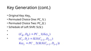 Key Generation (cont.)
• Original Key: Key0
• Permuted Choice One: PC_1( )
• Permuted Choice Two: PC_2( )
• Schedule of Left Shift: SLS( )
•
•
•
0
0 0
( , ) _ 1( )
C D PC Key

1 1
( , ) ( , )
i i i i
C D SLS C D
 

1 1
_ 2( ( , ))
i i i
Key PC SLS C D
 

 