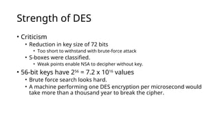 Strength of DES
• Criticism
• Reduction in key size of 72 bits
• Too short to withstand with brute-force attack
• S-boxes were classified.
• Weak points enable NSA to decipher without key.
• 56-bit keys have 256
= 7.2 x 1016
values
• Brute force search looks hard.
• A machine performing one DES encryption per microsecond would
take more than a thousand year to break the cipher.
 