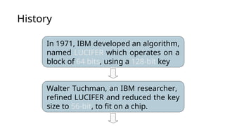 History
In 1971, IBM developed an algorithm,
named LUCIFER which operates on a
block of 64 bits, using a 128-bit key
Walter Tuchman, an IBM researcher,
refined LUCIFER and reduced the key
size to 56-bit, to fit on a chip.
 
