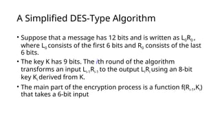A Simplified DES-Type Algorithm
• Suppose that a message has 12 bits and is written as L0R0 ,
where L0 consists of the first 6 bits and R0 consists of the last
6 bits.
• The key K has 9 bits. The ith round of the algorithm
transforms an input Li-1Ri-1 to the output LiRi using an 8-bit
key Ki derived from K.
• The main part of the encryption process is a function f(Ri-1,Ki)
that takes a 6-bit input
 