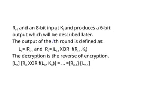 Ri-1 and an 8-bit input Ki and produces a 6-bit
output which will be described later.
The output of the ith round is defined as:
Li = Ri-1 and Ri = Li-1 XOR f(Ri-1,Ki)
The decryption is the reverse of encryption.
[Ln] [Rn XOR f(Ln, Kn)] = … =[Rn-1] [Ln-1]
 