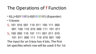 The Operations of f Function
• E(Li)=E(011001)=E(01010101) (Expander)
• S-boxes
S1 101 010 001 110 011 100 111 000
001 100 110 010 000 111 101 011
S2 100 000 110 101 111 001 011 010
101 011 000 111 110 010 001 100
The input for an S-box has 4 bits. The first
bit specifies which row will be used: 0 for 1st
 