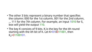 • The other 3 bits represent a binary number that specifies
the column: 000 for the 1st column, 001 for the 2nd column,
… 111 for the 7th column. For example, an input 1010 for S1
box will yield the output 110.
• The key K consists of 9 bits. Ki is the key for the ith round
starting with the ith bit of K. Let K=010011001, then
K4=01100101.
 