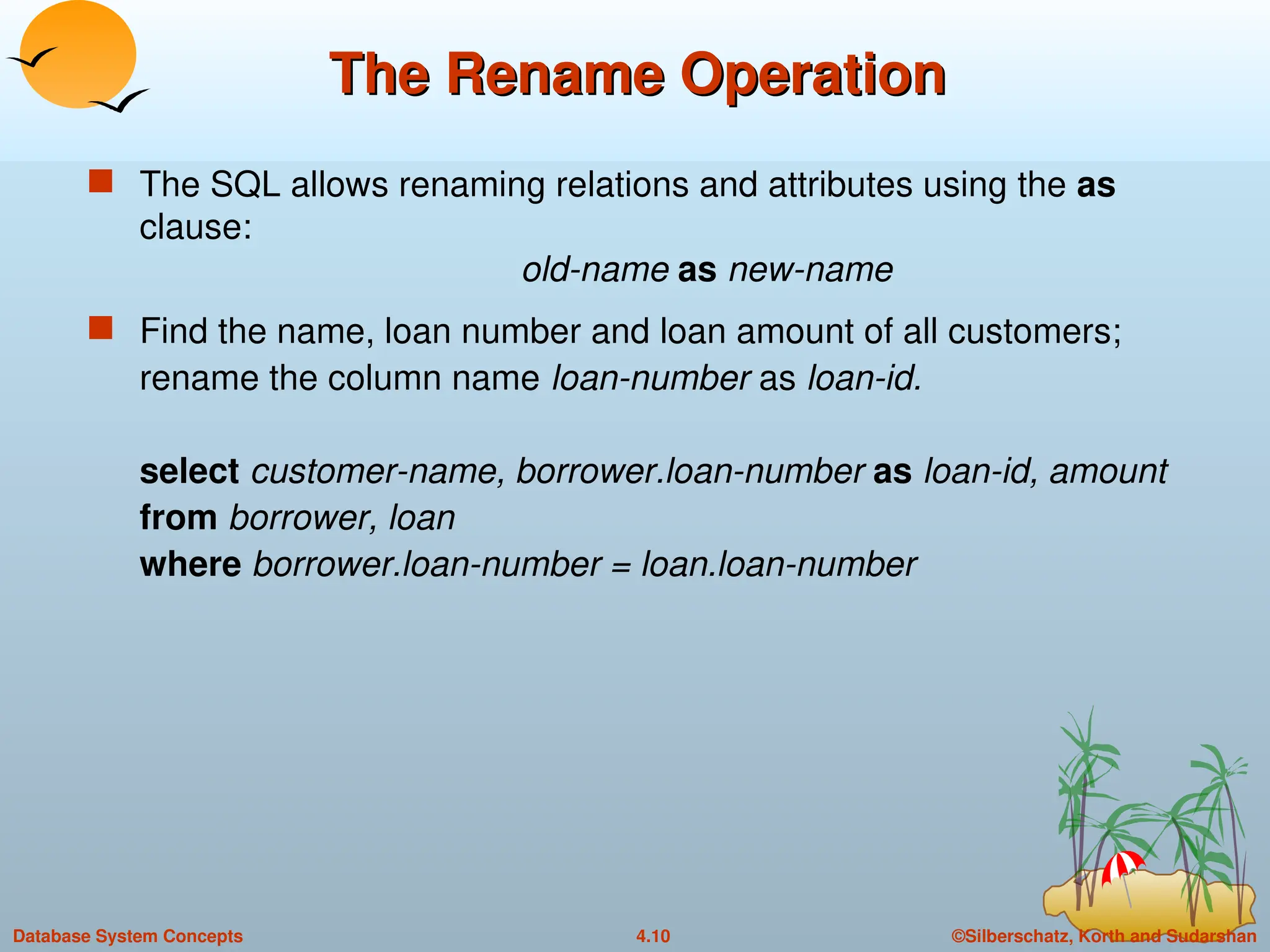 ©Silberschatz, Korth and Sudarshan
4.10
Database System Concepts
The Rename Operation
The Rename Operation
 The SQL allows renaming relations and attributes using the as
clause:
old-name as new-name
 Find the name, loan number and loan amount of all customers;
rename the column name loan-number as loan-id.
select customer-name, borrower.loan-number as loan-id, amount
from borrower, loan
where borrower.loan-number = loan.loan-number
 