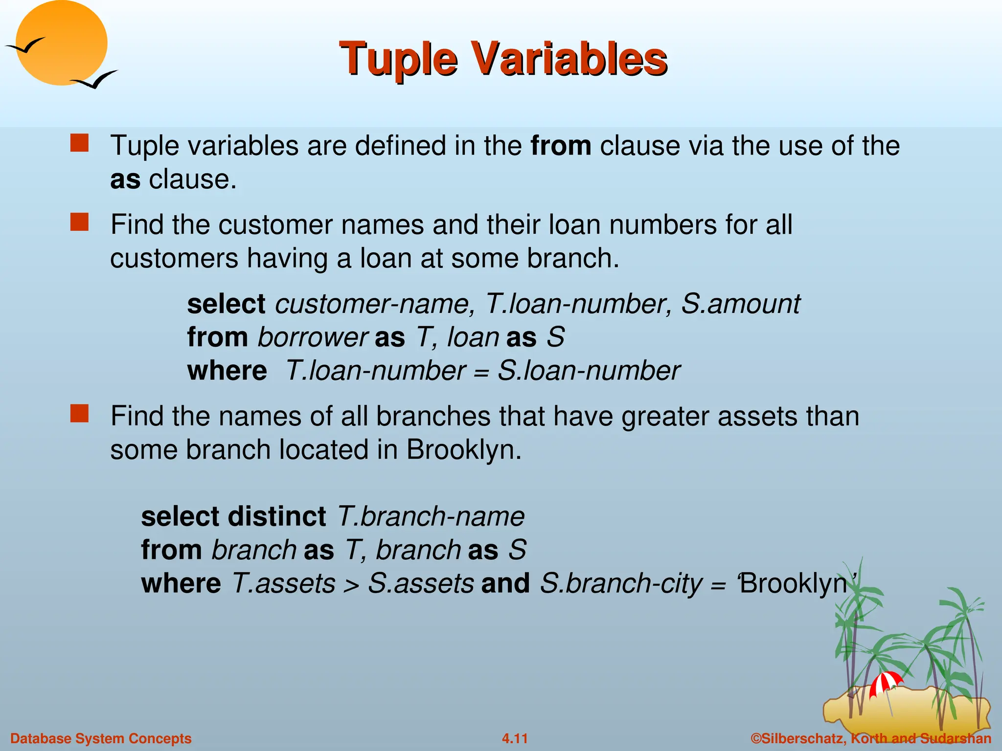 ©Silberschatz, Korth and Sudarshan
4.11
Database System Concepts
Tuple Variables
Tuple Variables
 Tuple variables are defined in the from clause via the use of the
as clause.
 Find the customer names and their loan numbers for all
customers having a loan at some branch.
select customer-name, T.loan-number, S.amount
from borrower as T, loan as S
where T.loan-number = S.loan-number
 Find the names of all branches that have greater assets than
some branch located in Brooklyn.
select distinct T.branch-name
from branch as T, branch as S
where T.assets > S.assets and S.branch-city = ‘Brooklyn’
 