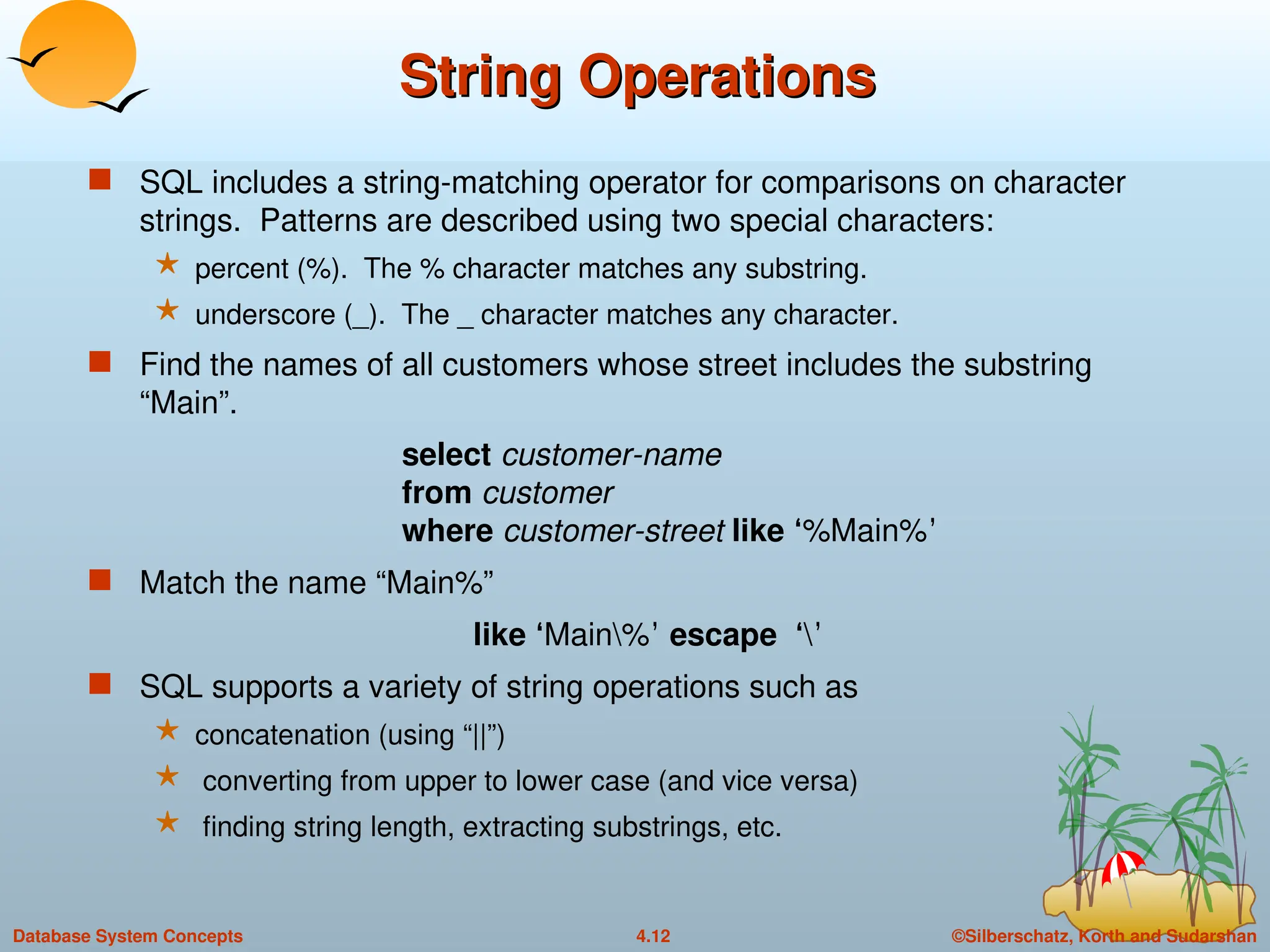 ©Silberschatz, Korth and Sudarshan
4.12
Database System Concepts
String Operations
String Operations
 SQL includes a string-matching operator for comparisons on character
strings. Patterns are described using two special characters:
 percent (%). The % character matches any substring.
 underscore (_). The _ character matches any character.
 Find the names of all customers whose street includes the substring
“Main”.
select customer-name
from customer
where customer-street like ‘%Main%’
 Match the name “Main%”
like ‘Main%’ escape ‘’
 SQL supports a variety of string operations such as
 concatenation (using “||”)
 converting from upper to lower case (and vice versa)
 finding string length, extracting substrings, etc.
 