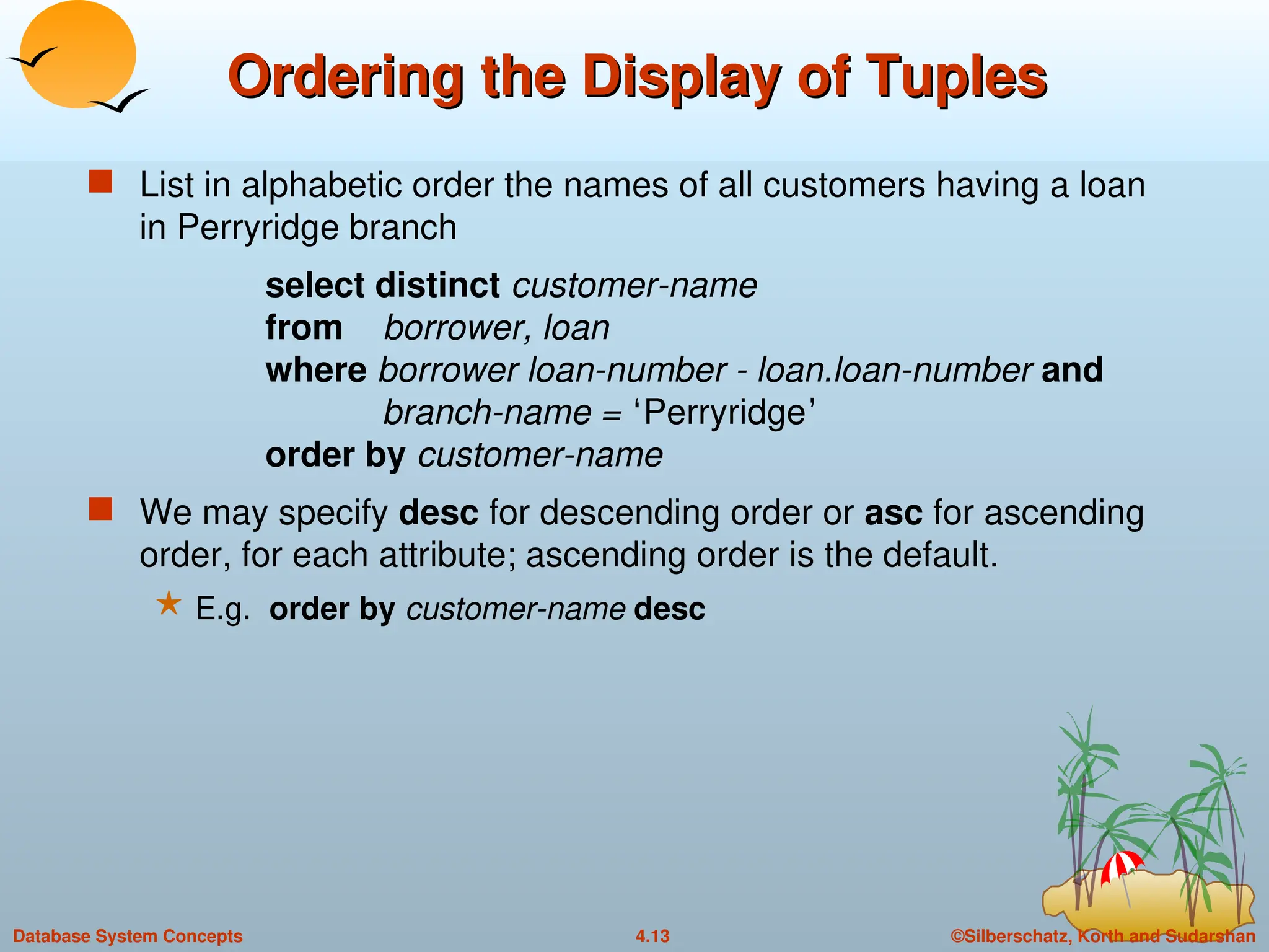 ©Silberschatz, Korth and Sudarshan
4.13
Database System Concepts
Ordering the Display of Tuples
Ordering the Display of Tuples
 List in alphabetic order the names of all customers having a loan
in Perryridge branch
select distinct customer-name
from borrower, loan
where borrower loan-number - loan.loan-number and
branch-name = ‘Perryridge’
order by customer-name
 We may specify desc for descending order or asc for ascending
order, for each attribute; ascending order is the default.
 E.g. order by customer-name desc
 