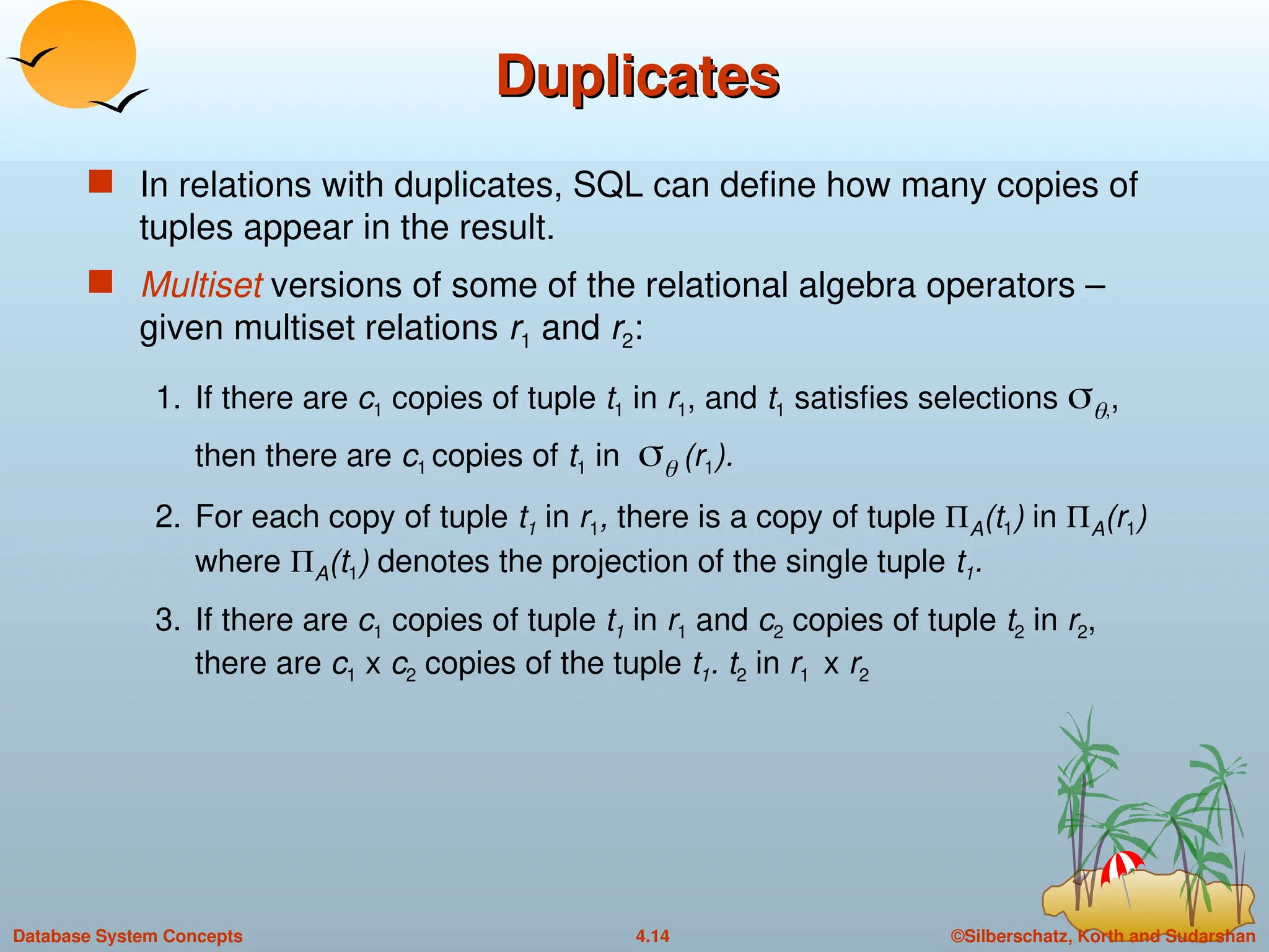 ©Silberschatz, Korth and Sudarshan
4.14
Database System Concepts
Duplicates
Duplicates
 In relations with duplicates, SQL can define how many copies of
tuples appear in the result.
 Multiset versions of some of the relational algebra operators –
given multiset relations r1 and r2:
1. If there are c1 copies of tuple t1 in r1, and t1 satisfies selections ,,
then there are c1 copies of t1 in  (r1).
2. For each copy of tuple t1 in r1, there is a copy of tuple A(t1) in A(r1)
where A(t1) denotes the projection of the single tuple t1.
3. If there are c1 copies of tuple t1 in r1 and c2 copies of tuple t2 in r2,
there are c1 x c2 copies of the tuple t1. t2 in r1 x r2
 