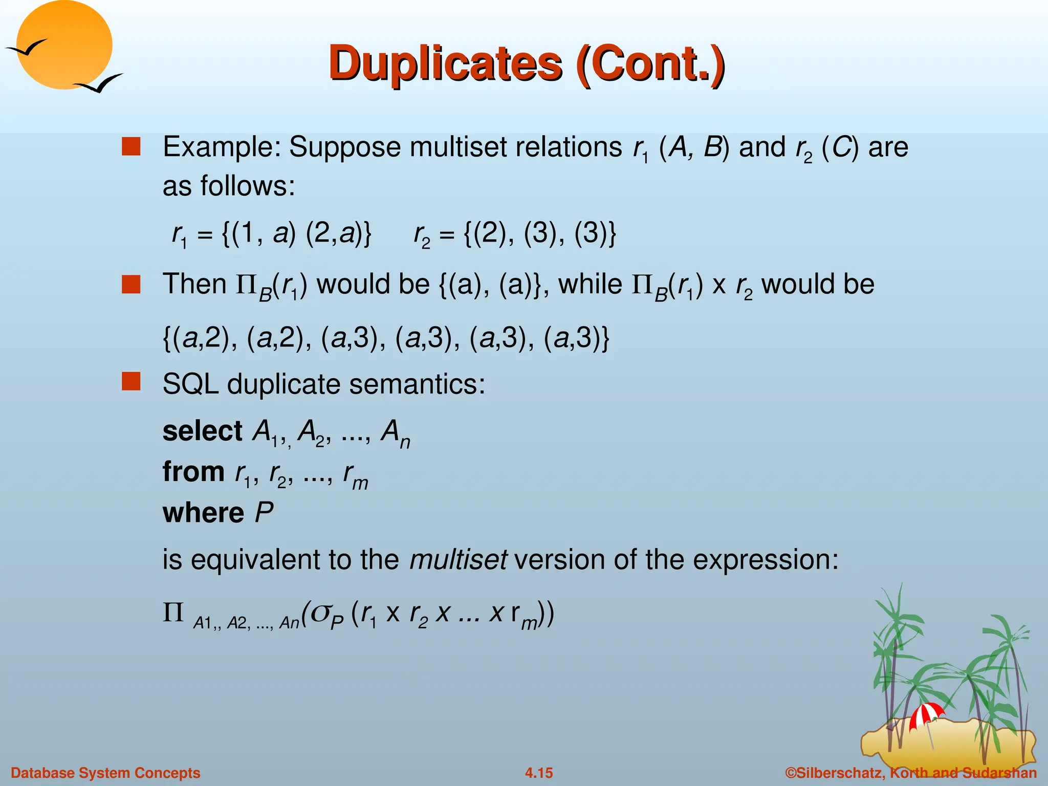 ©Silberschatz, Korth and Sudarshan
4.15
Database System Concepts
Duplicates (Cont.)
Duplicates (Cont.)
 Example: Suppose multiset relations r1 (A, B) and r2 (C) are
as follows:
r1 = {(1, a) (2,a)} r2 = {(2), (3), (3)}
 Then B(r1) would be {(a), (a)}, while B(r1) x r2 would be
{(a,2), (a,2), (a,3), (a,3), (a,3), (a,3)}
 SQL duplicate semantics:
select A1,, A2, ..., An
from r1, r2, ..., rm
where P
is equivalent to the multiset version of the expression:
 A1,, A2, ..., An(P (r1 x r2 x ... x rm))
 