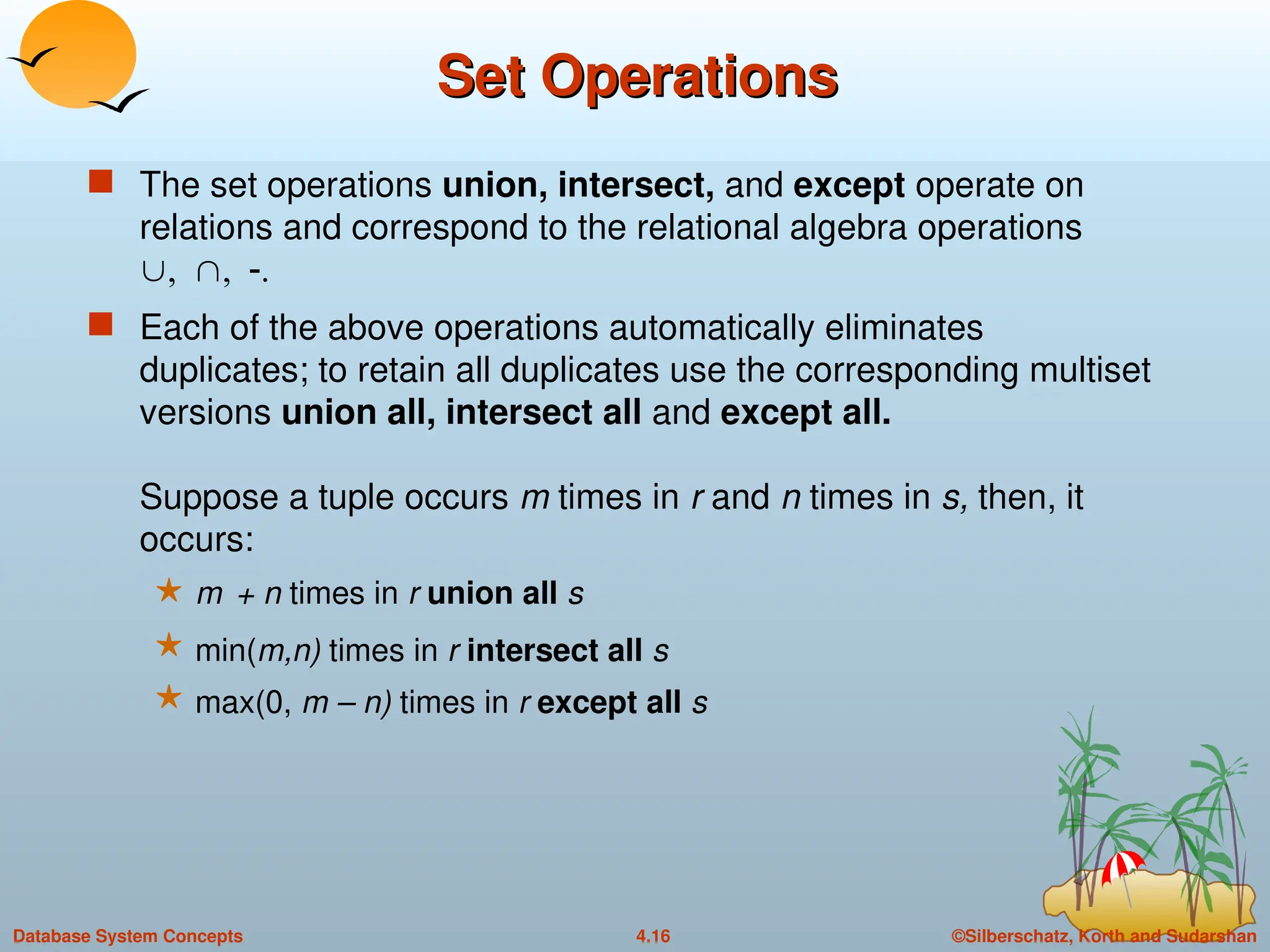 ©Silberschatz, Korth and Sudarshan
4.16
Database System Concepts
Set Operations
Set Operations
 The set operations union, intersect, and except operate on
relations and correspond to the relational algebra operations

 Each of the above operations automatically eliminates
duplicates; to retain all duplicates use the corresponding multiset
versions union all, intersect all and except all.
Suppose a tuple occurs m times in r and n times in s, then, it
occurs:
 m + n times in r union all s
 min(m,n) times in r intersect all s
 max(0, m – n) times in r except all s
 