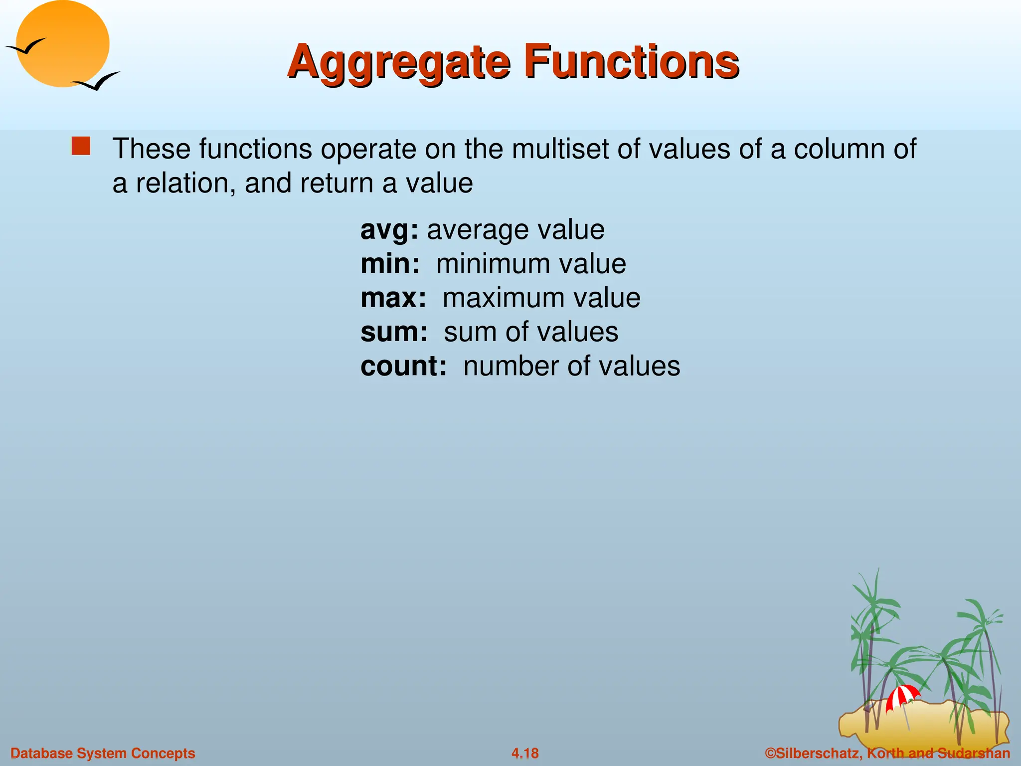 ©Silberschatz, Korth and Sudarshan
4.18
Database System Concepts
Aggregate Functions
Aggregate Functions
 These functions operate on the multiset of values of a column of
a relation, and return a value
avg: average value
min: minimum value
max: maximum value
sum: sum of values
count: number of values
 